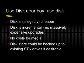 Use Disk dear boy, use disk Disk is (allegedly) cheaper Disk is incremental - no massively expensive upgrades No costs for media Disk store could be backed up to existing STK drives if desirable 