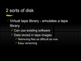 2 sorts of disk Virtual tape library - emulates a tape library Can use existing software Data stored in tape images Retrieving files as difficult as now Easy versioning 