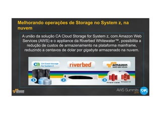 Melhorando operações de Storage no System z, na
nuvem
A união da solução CA Cloud Storage for System z, com Amazon Web
Services (AWS) e o appliance da Riverbed Whitewater™, possibilita a
redução de custos de armazenamento na plataforma mainframe,
reduzindo a centavos de dolar por gigabyte armazenado na nuvem.
 