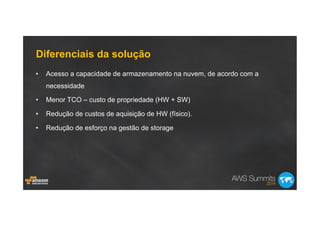 Diferenciais da solução
•  Acesso a capacidade de armazenamento na nuvem, de acordo com a
necessidade
•  Menor TCO – custo de propriedade (HW + SW)
•  Redução de custos de aquisição de HW (físico).
•  Redução de esforço na gestão de storage
 