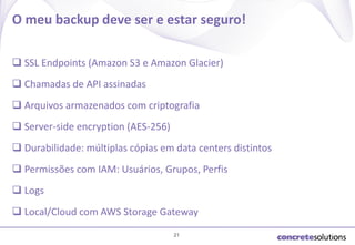 O meu backup deve ser e estar seguro!
 SSL Endpoints (Amazon S3 e Amazon Glacier)
 Chamadas de API assinadas
 Arquivos armazenados com criptografia
 Server-side encryption (AES-256)

 Durabilidade: múltiplas cópias em data centers distintos
 Permissões com IAM: Usuários, Grupos, Perfis
 Logs
 Local/Cloud com AWS Storage Gateway
21

 