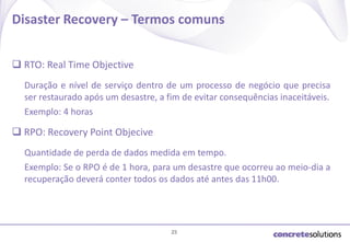 Disaster Recovery – Termos comuns
 RTO: Real Time Objective
Duração e nível de serviço dentro de um processo de negócio que precisa
ser restaurado após um desastre, a fim de evitar consequências inaceitáveis.
​Exemplo: 4 horas

 RPO: Recovery Point Objecive
Quantidade de perda de dados medida em tempo.
Exemplo: Se o RPO é de 1 hora, para um desastre que ocorreu ao meio-dia a
recuperação deverá conter todos os dados até antes das 11h00.

23

 