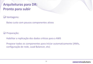 Arquiteturas para DR:
Pronto para subir
 Vantagens:
Baixo custo com poucos componentes ativos

 Preparação:

Habilitar a replicação dos dados criticos para a AWS
Preparar todos os componentes para iniciar automaticamente (AMIs,
configuração de rede, Load Balancer, etc)

31

 