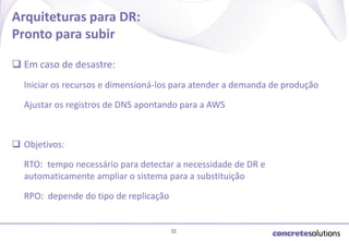 Arquiteturas para DR:
Pronto para subir
 Em caso de desastre:
Iniciar os recursos e dimensioná-los para atender a demanda de produção
Ajustar os registros de DNS apontando para a AWS

 Objetivos:
RTO: tempo necessário para detectar a necessidade de DR e
automaticamente ampliar o sistema para a substituição
RPO: depende do tipo de replicação

32

 