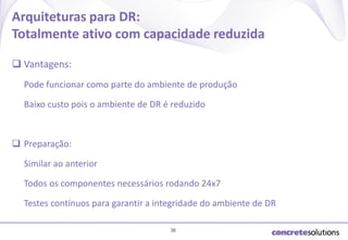 Arquiteturas para DR:
Totalmente ativo com capacidade reduzida
 Vantagens:
Pode funcionar como parte do ambiente de produção
Baixo custo pois o ambiente de DR é reduzido

 Preparação:
Similar ao anterior
Todos os componentes necessários rodando 24x7
Testes contínuos para garantir a integridade do ambiente de DR
36

 
