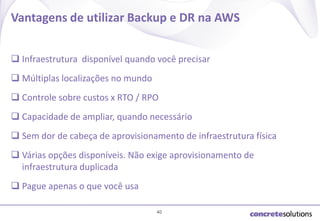 Vantagens de utilizar Backup e DR na AWS
 Infraestrutura disponível quando você precisar

 Múltiplas localizações no mundo
 Controle sobre custos x RTO / RPO
 Capacidade de ampliar, quando necessário

 Sem dor de cabeça de aprovisionamento de infraestrutura física
 Várias opções disponíveis. Não exige aprovisionamento de
infraestrutura duplicada

 Pague apenas o que você usa
40

 