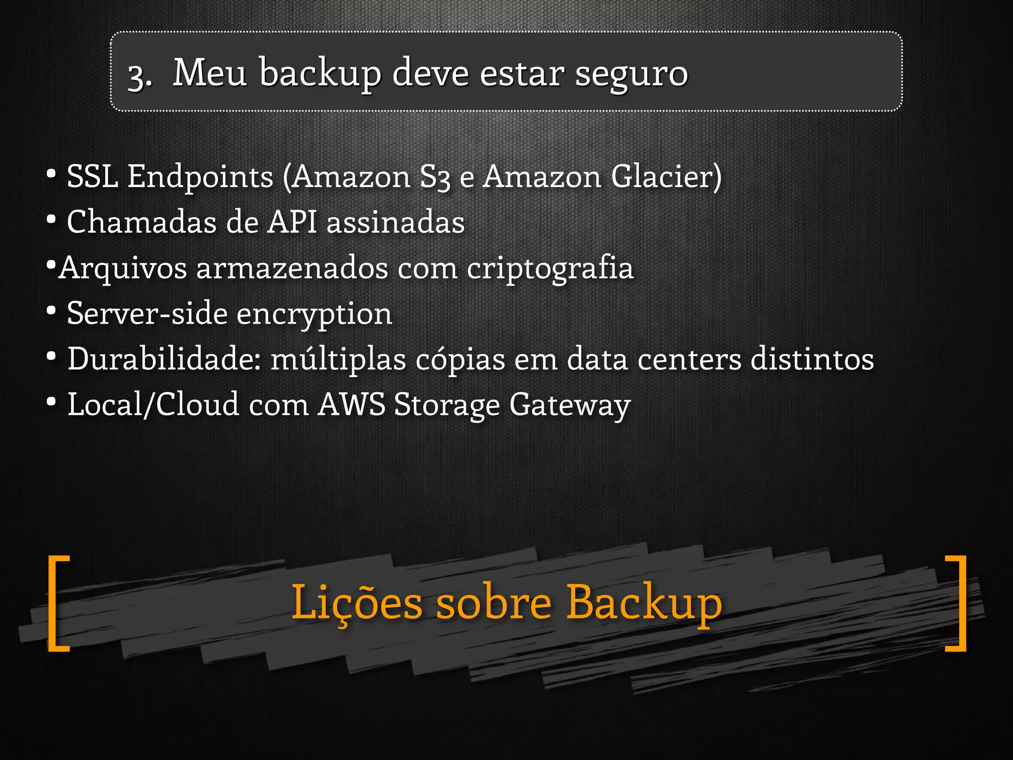 Lições sobre Backup ][
3. Meu backup deve estar seguro
• SSL Endpoints (Amazon S3 e Amazon Glacier)
• Chamadas de API assinadas
•Arquivos armazenados com criptografia
• Server-side encryption
• Durabilidade: múltiplas cópias em data centers distintos
• Local/Cloud com AWS Storage Gateway
 