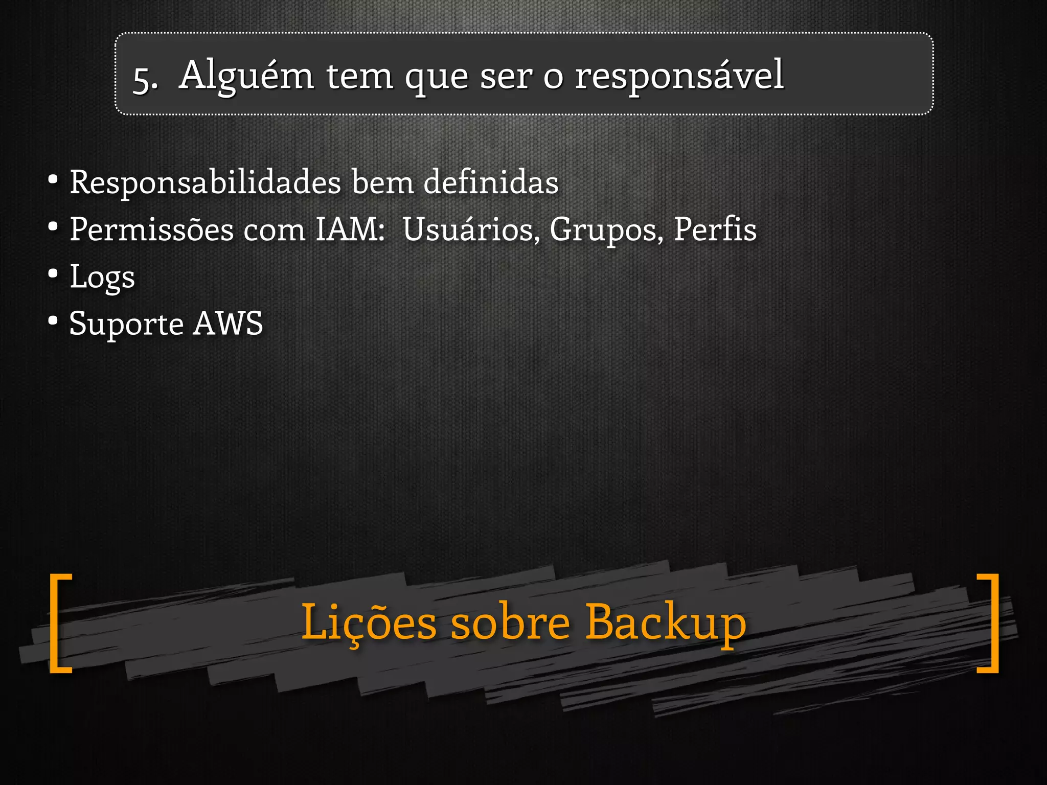 Lições sobre Backup ][
5. Alguém tem que ser o responsável
• Responsabilidades bem definidas
• Permissões com IAM: Usuários, Grupos, Perfis
• Logs
• Suporte AWS
 
