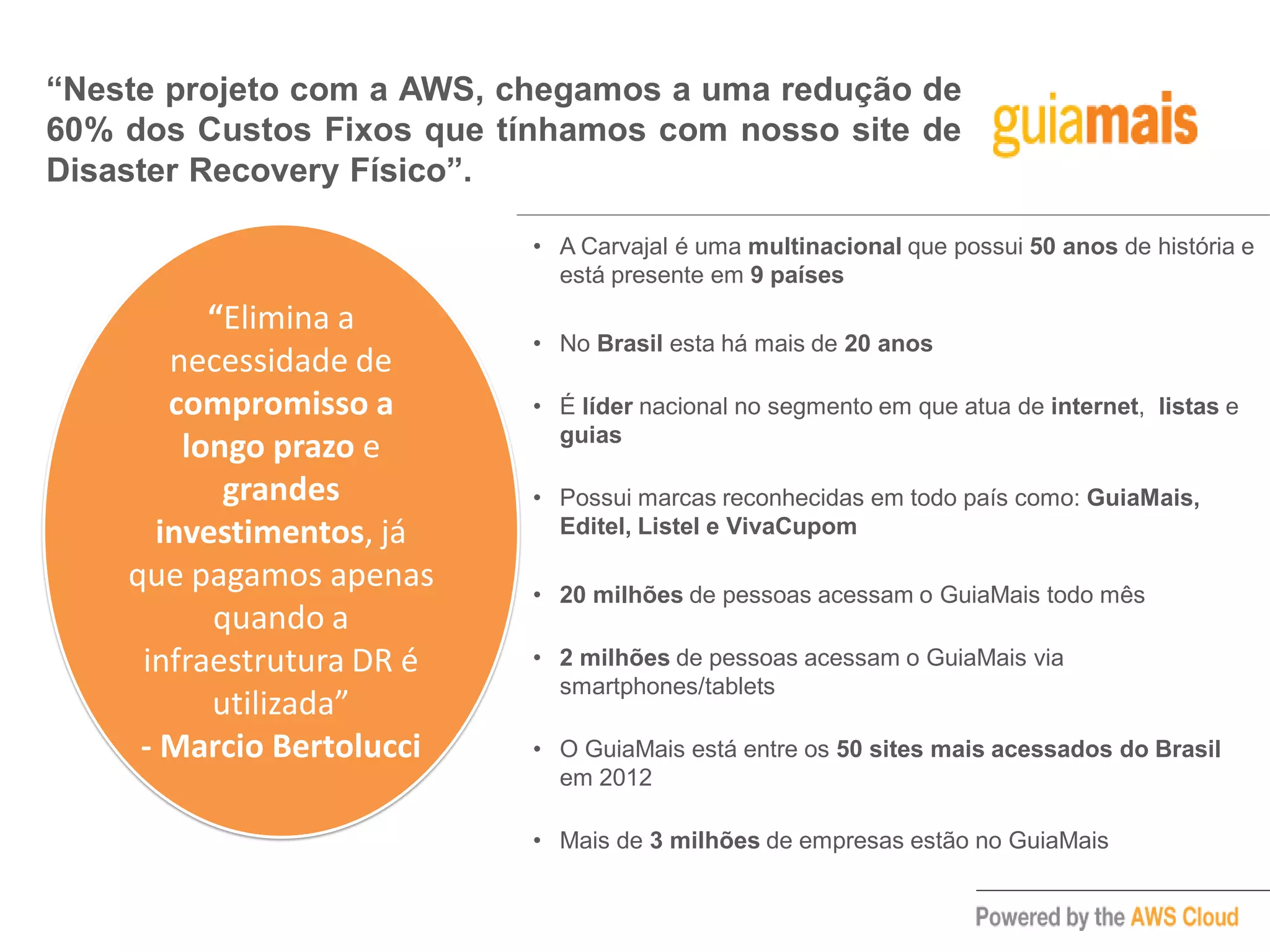 “Neste projeto com a AWS, chegamos a uma redução de
60% dos Custos Fixos que tínhamos com nosso site de
Disaster Recovery Físico”.
“Elimina a
necessidade de
compromisso a
longo prazo e
grandes
investimentos, já
que pagamos apenas
quando a
infraestrutura DR é
utilizada”
- Marcio Bertolucci
• A Carvajal é uma multinacional que possui 50 anos de história e
está presente em 9 países
• No Brasil esta há mais de 20 anos
• É líder nacional no segmento em que atua de internet, listas e
guias
• Possui marcas reconhecidas em todo país como: GuiaMais,
Editel, Listel e VivaCupom
• 20 milhões de pessoas acessam o GuiaMais todo mês
• 2 milhões de pessoas acessam o GuiaMais via
smartphones/tablets
• O GuiaMais está entre os 50 sites mais acessados do Brasil
em 2012
• Mais de 3 milhões de empresas estão no GuiaMais
 