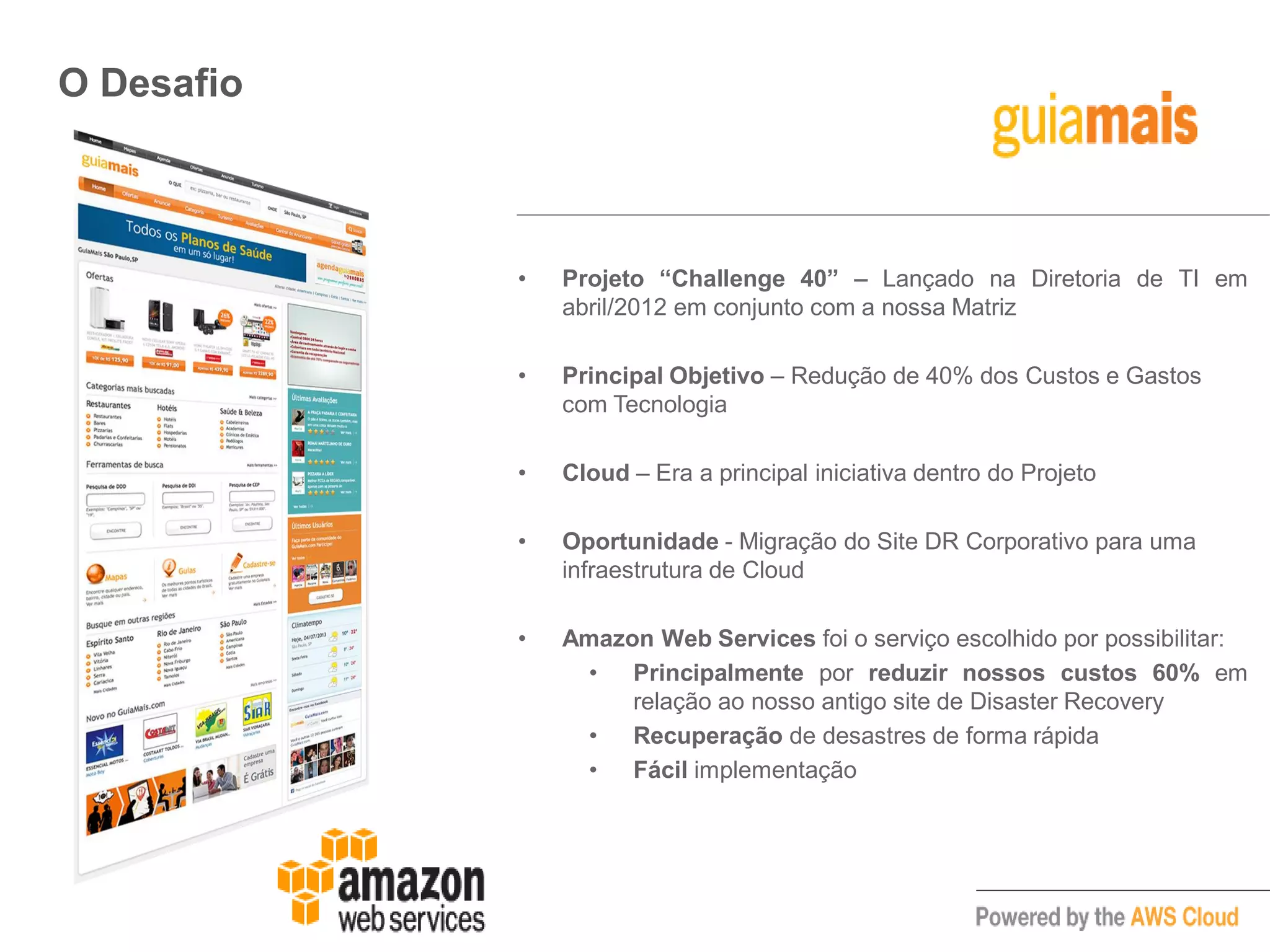 O Desafio
• Projeto “Challenge 40” – Lançado na Diretoria de TI em
abril/2012 em conjunto com a nossa Matriz
• Principal Objetivo – Redução de 40% dos Custos e Gastos
com Tecnologia
• Cloud – Era a principal iniciativa dentro do Projeto
• Oportunidade - Migração do Site DR Corporativo para uma
infraestrutura de Cloud
• Amazon Web Services foi o serviço escolhido por possibilitar:
• Principalmente por reduzir nossos custos 60% em
relação ao nosso antigo site de Disaster Recovery
• Recuperação de desastres de forma rápida
• Fácil implementação
 