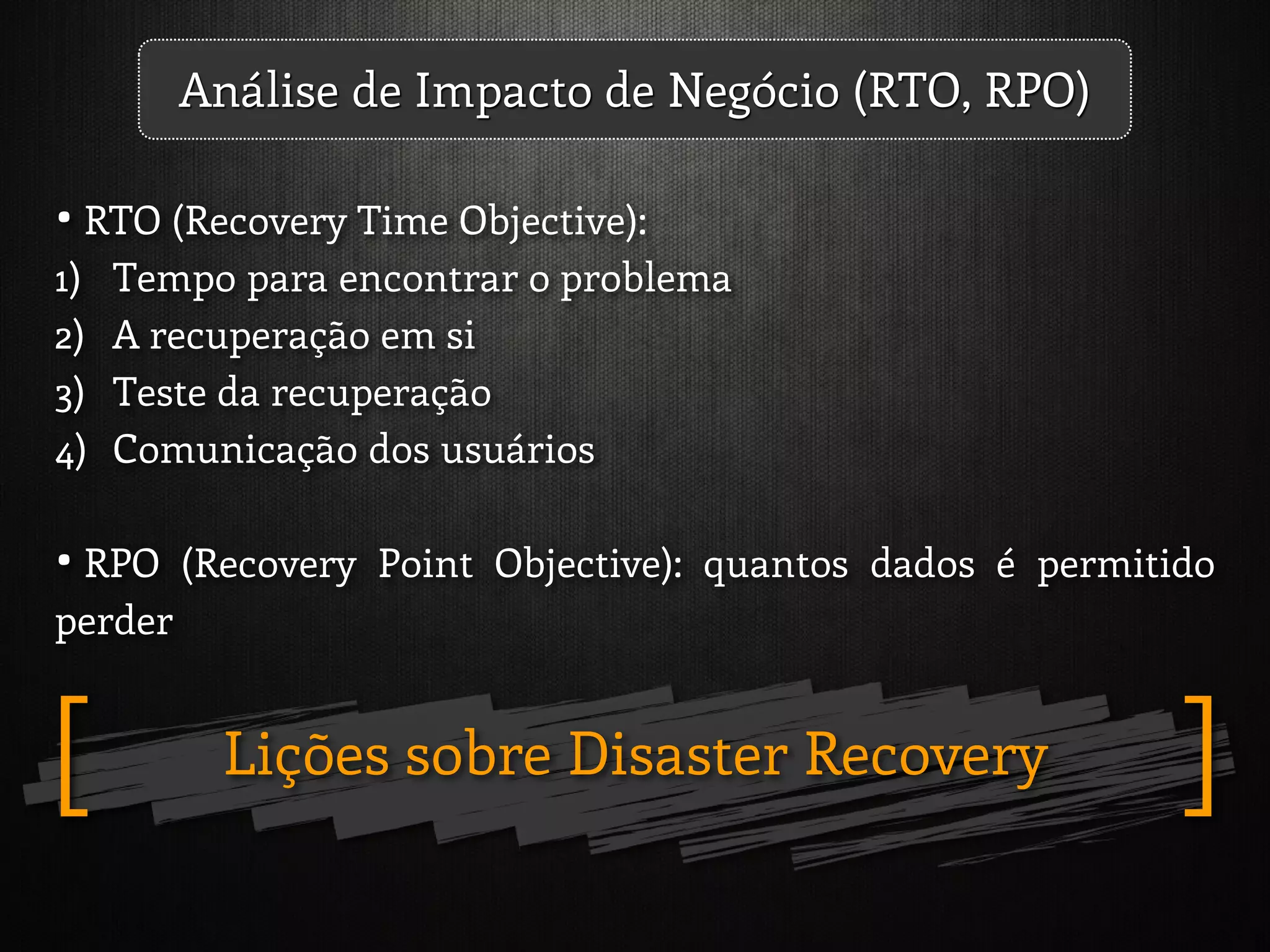 Lições sobre Disaster Recovery ][
• RTO (Recovery Time Objective):
1) Tempo para encontrar o problema
2) A recuperação em si
3) Teste da recuperação
4) Comunicação dos usuários
• RPO (Recovery Point Objective): quantos dados é permitido
perder
Análise de Impacto de Negócio (RTO, RPO)
 