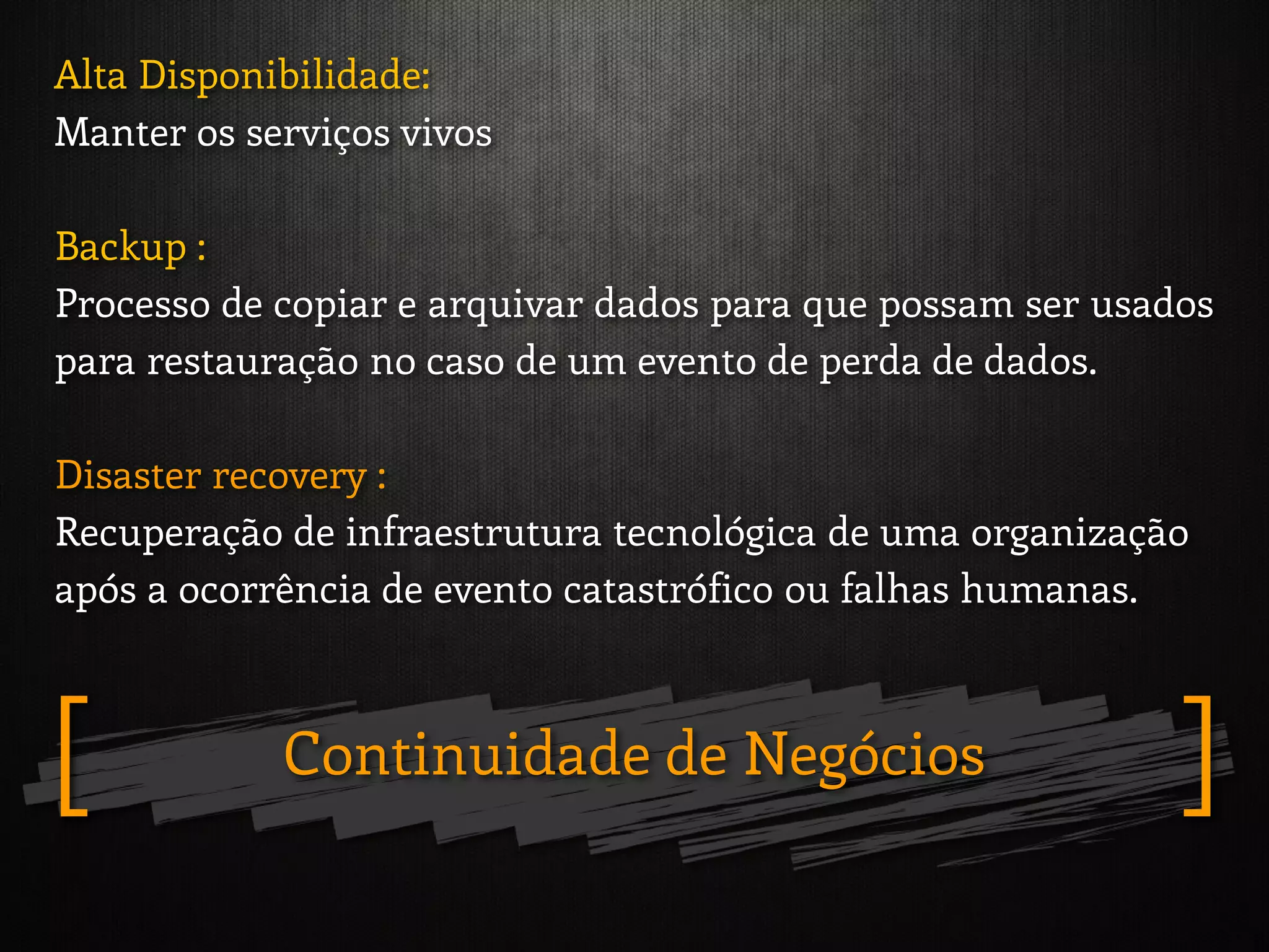 Alta Disponibilidade:
Manter os serviços vivos
Backup :
Processo de copiar e arquivar dados para que possam ser usados
para restauração no caso de um evento de perda de dados.
Disaster recovery :
Recuperação de infraestrutura tecnológica de uma organização
após a ocorrência de evento catastrófico ou falhas humanas.
Continuidade de Negócios ][
 