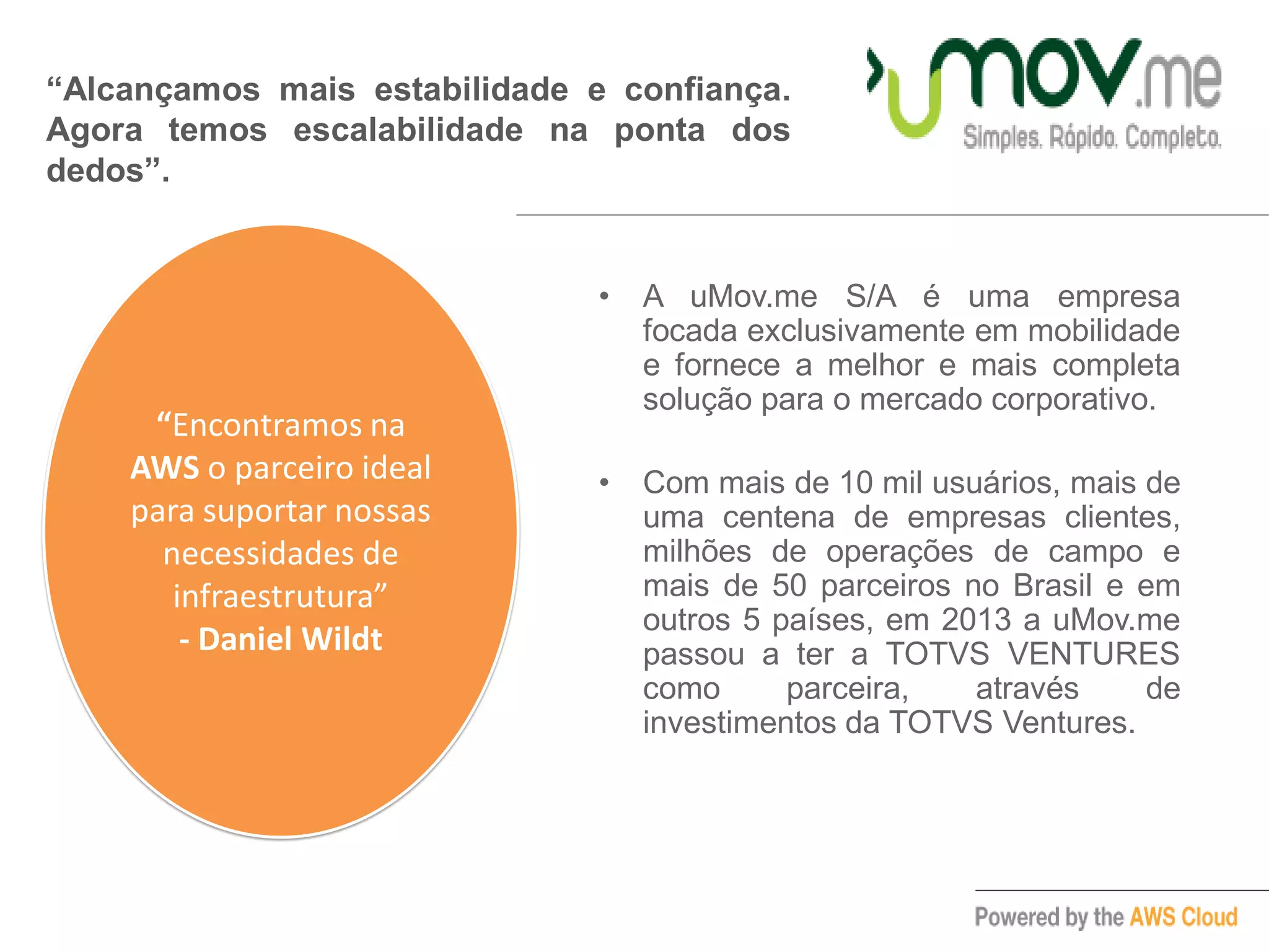 • A uMov.me S/A é uma empresa
focada exclusivamente em mobilidade
e fornece a melhor e mais completa
solução para o mercado corporativo.
• Com mais de 10 mil usuários, mais de
uma centena de empresas clientes,
milhões de operações de campo e
mais de 50 parceiros no Brasil e em
outros 5 países, em 2013 a uMov.me
passou a ter a TOTVS VENTURES
como parceira, através de
investimentos da TOTVS Ventures.
“Alcançamos mais estabilidade e confiança.
Agora temos escalabilidade na ponta dos
dedos”.
“Encontramos na
AWS o parceiro ideal
para suportar nossas
necessidades de
infraestrutura”
- Daniel Wildt
 