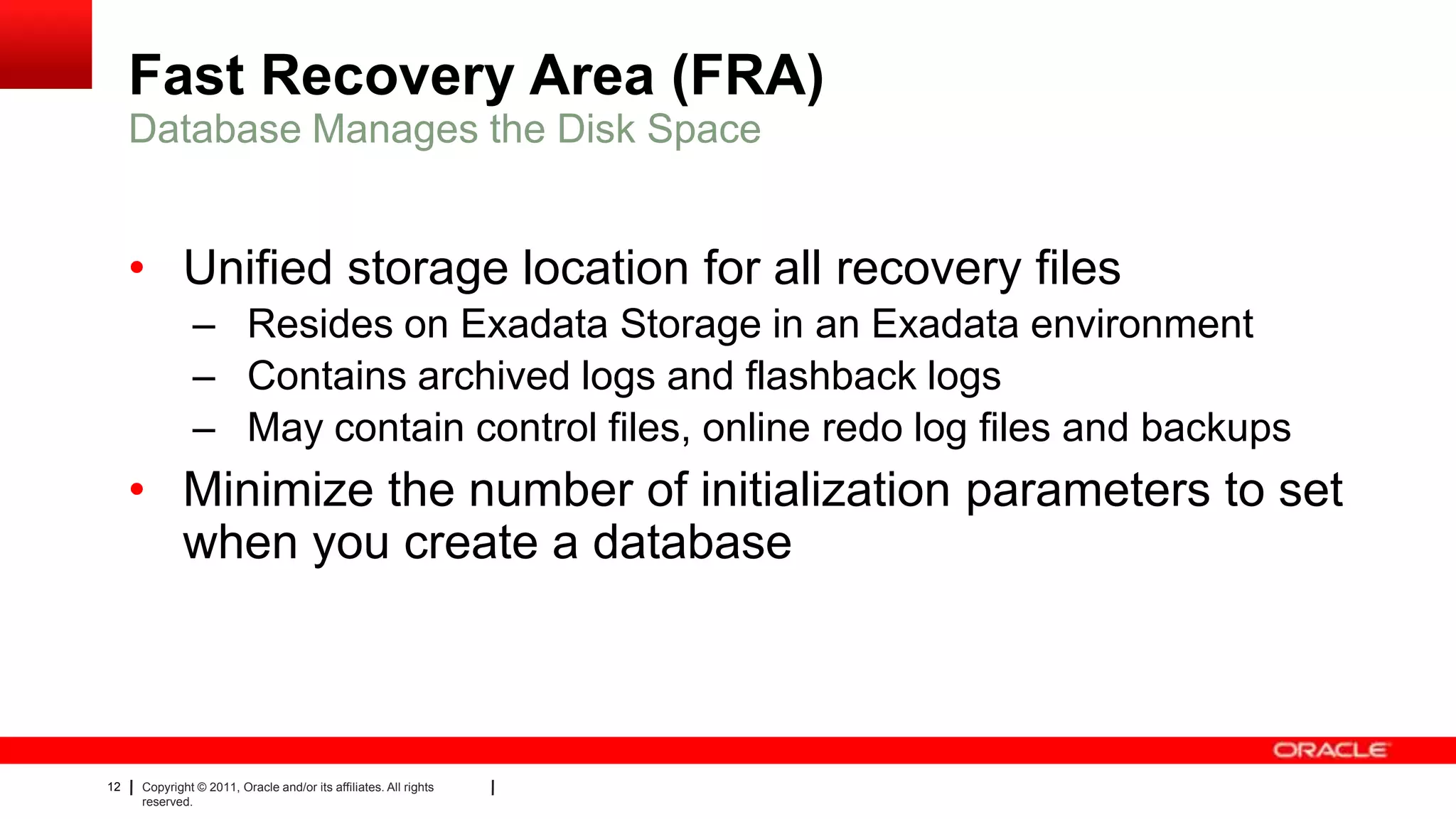 12 Copyright © 2011, Oracle and/or its affiliates. All rights
reserved.
Fast Recovery Area (FRA)
• Unified storage location for all recovery files
– Resides on Exadata Storage in an Exadata environment
– Contains archived logs and flashback logs
– May contain control files, online redo log files and backups
• Minimize the number of initialization parameters to set
when you create a database
Database Manages the Disk Space
 