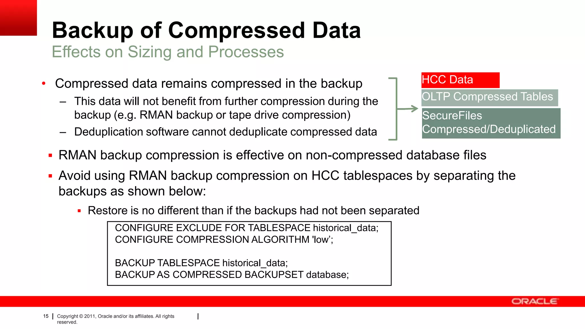 15 Copyright © 2011, Oracle and/or its affiliates. All rights
reserved.
Backup of Compressed Data
• Compressed data remains compressed in the backup
– This data will not benefit from further compression during the
backup (e.g. RMAN backup or tape drive compression)
– Deduplication software cannot deduplicate compressed data
Effects on Sizing and Processes
HCC Data
OLTP Compressed Tables
SecureFiles
Compressed/Deduplicated
 RMAN backup compression is effective on non-compressed database files
 Avoid using RMAN backup compression on HCC tablespaces by separating the
backups as shown below:
 Restore is no different than if the backups had not been separated
CONFIGURE EXCLUDE FOR TABLESPACE historical_data;
CONFIGURE COMPRESSION ALGORITHM 'low’;
BACKUP TABLESPACE historical_data;
BACKUP AS COMPRESSED BACKUPSET database;
 
