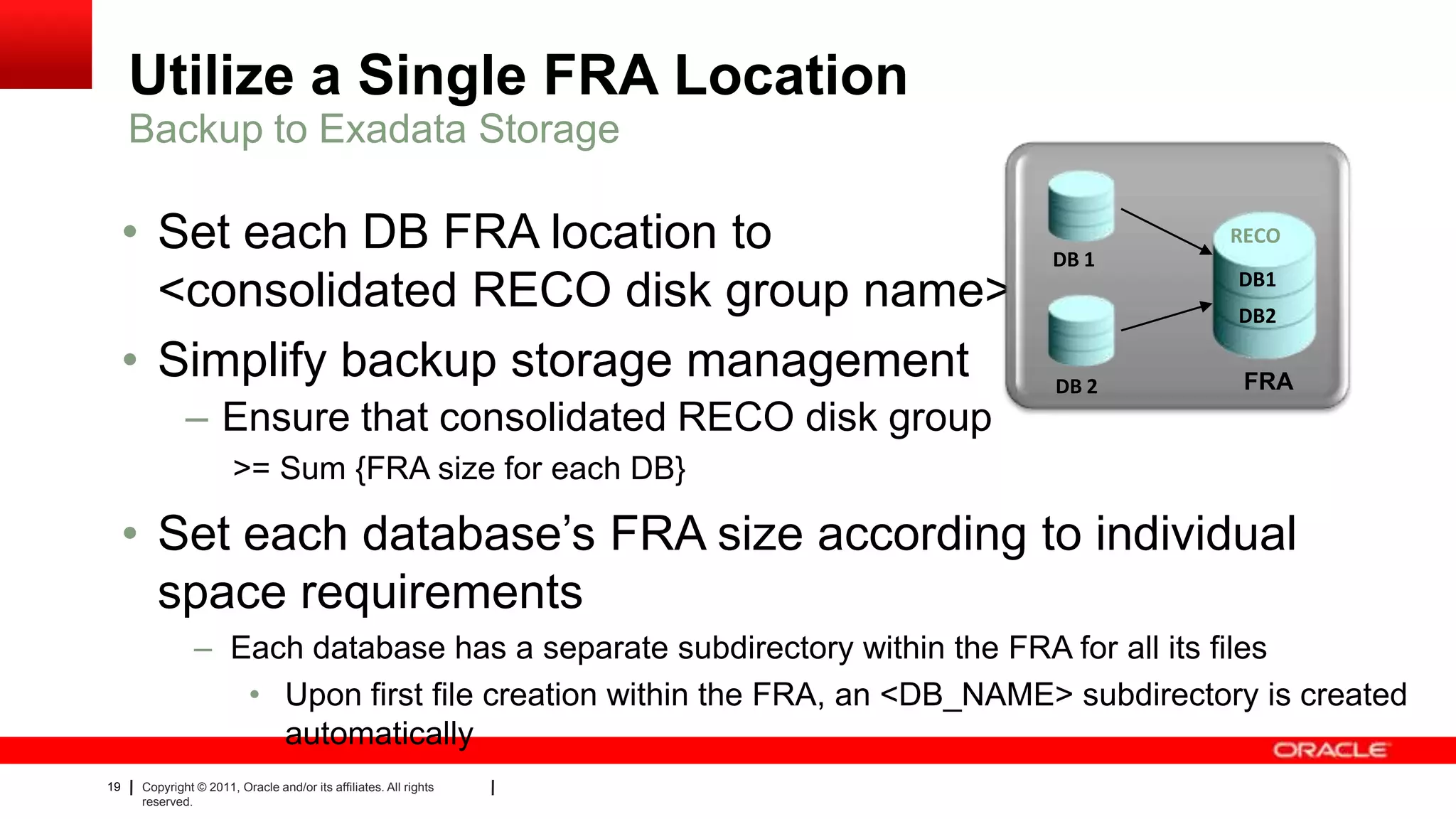 19 Copyright © 2011, Oracle and/or its affiliates. All rights
reserved.
Utilize a Single FRA Location
• Set each DB FRA location to
<consolidated RECO disk group name>
• Simplify backup storage management
– Ensure that consolidated RECO disk group
>= Sum {FRA size for each DB}
• Set each database’s FRA size according to individual
space requirements
– Each database has a separate subdirectory within the FRA for all its files
• Upon first file creation within the FRA, an <DB_NAME> subdirectory is created
automatically
Backup to Exadata Storage
DB 1
DB 2
DB1
DB2
RECO
FRA
 