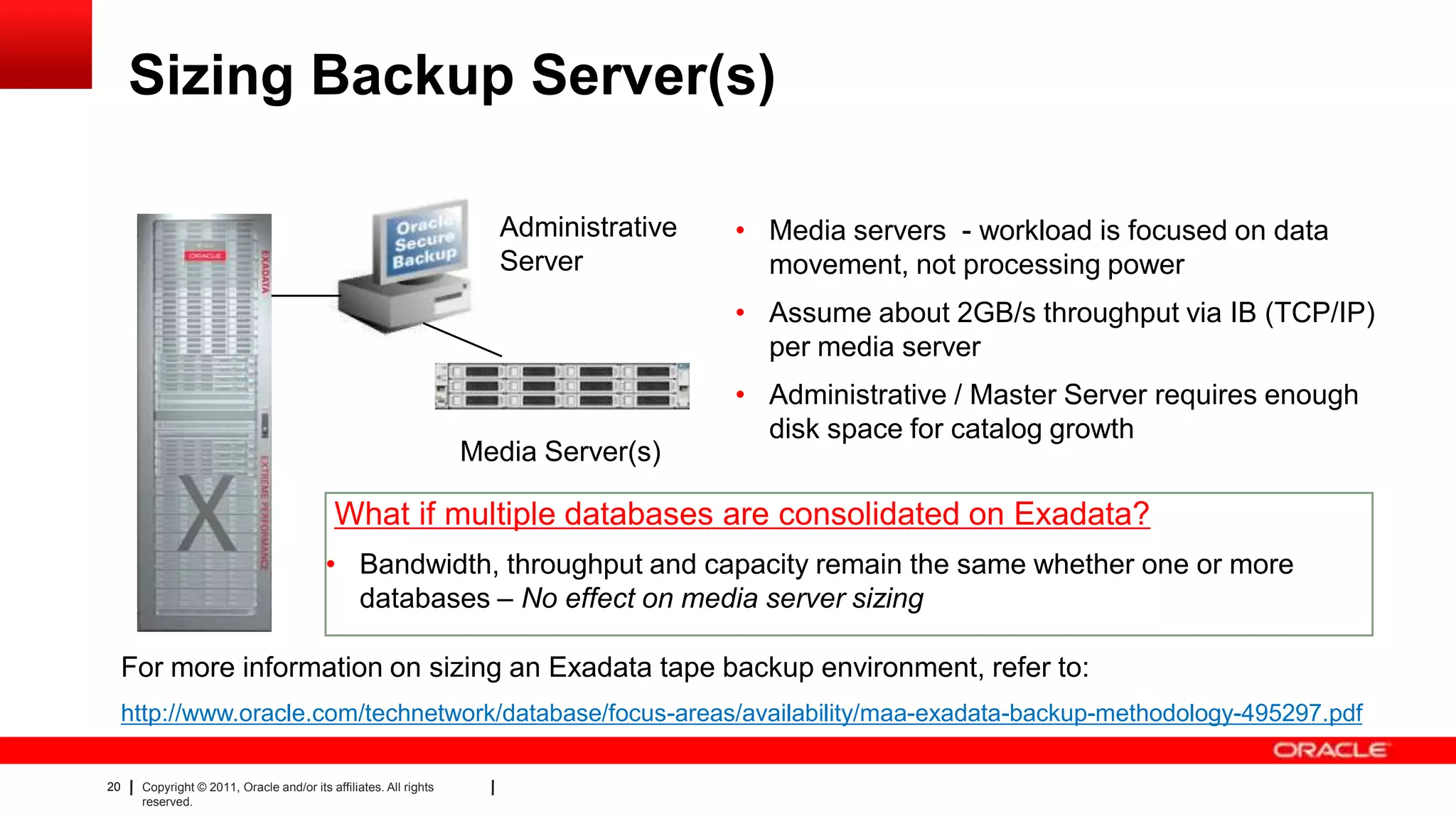 20 Copyright © 2011, Oracle and/or its affiliates. All rights
reserved.
Sizing Backup Server(s)
• Media servers - workload is focused on data
movement, not processing power
• Assume about 2GB/s throughput via IB (TCP/IP)
per media server
• Administrative / Master Server requires enough
disk space for catalog growth
Administrative
Server
Media Server(s)
What if multiple databases are consolidated on Exadata?
• Bandwidth, throughput and capacity remain the same whether one or more
databases – No effect on media server sizing
For more information on sizing an Exadata tape backup environment, refer to:
http://www.oracle.com/technetwork/database/focus-areas/availability/maa-exadata-backup-methodology-495297.pdf
 