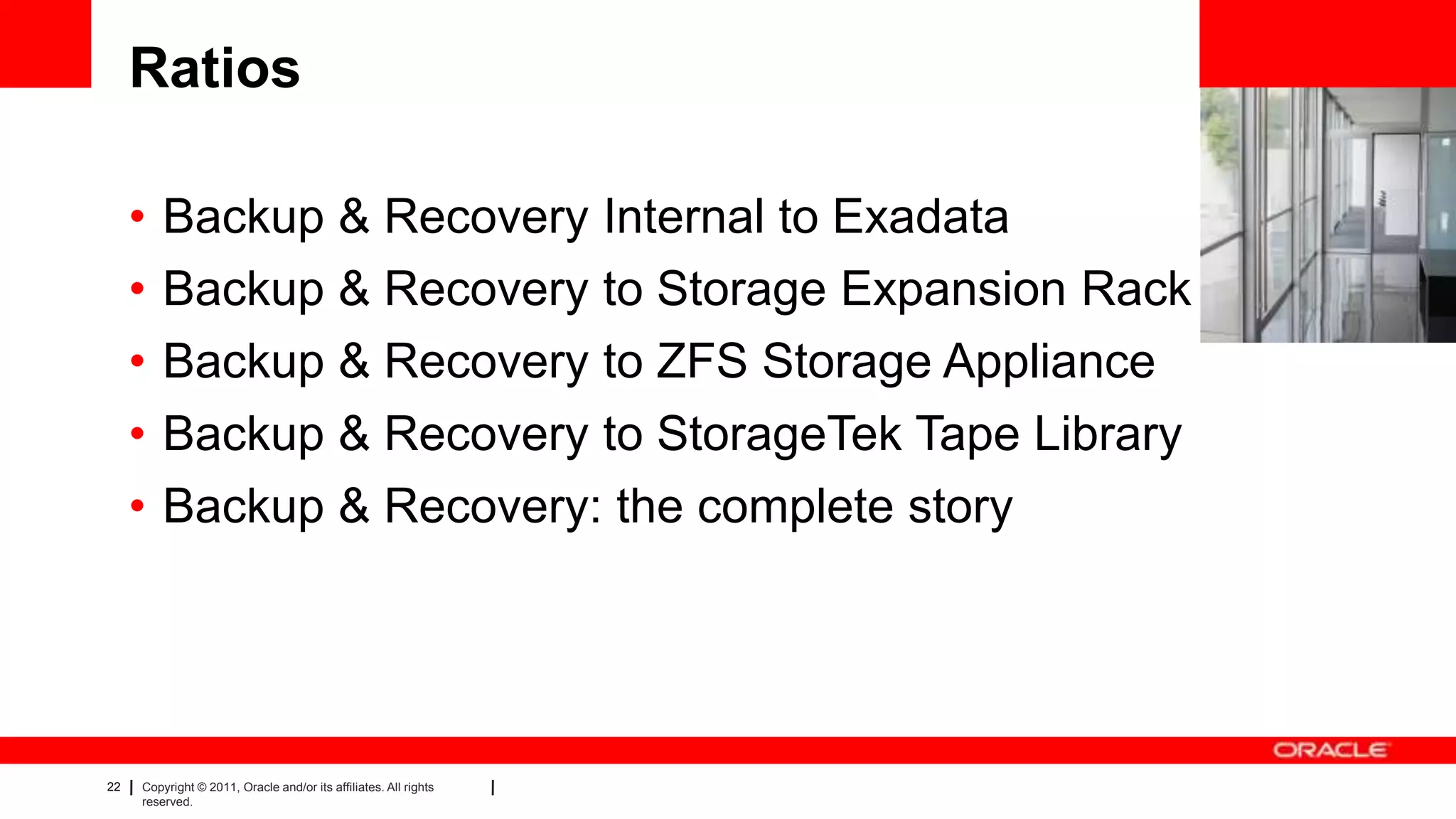 22 Copyright © 2011, Oracle and/or its affiliates. All rights
reserved.
Ratios
• Backup & Recovery Internal to Exadata
• Backup & Recovery to Storage Expansion Rack
• Backup & Recovery to ZFS Storage Appliance
• Backup & Recovery to StorageTek Tape Library
• Backup & Recovery: the complete story
 