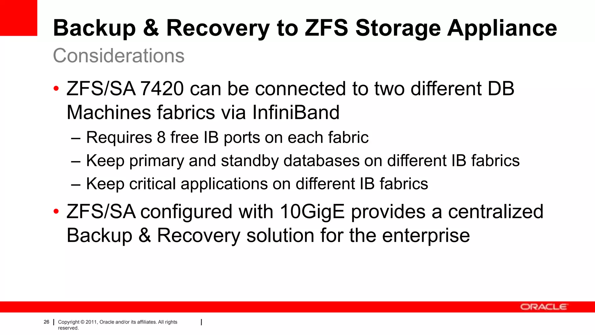 26 Copyright © 2011, Oracle and/or its affiliates. All rights
reserved.
Backup & Recovery to ZFS Storage Appliance
• ZFS/SA 7420 can be connected to two different DB
Machines fabrics via InfiniBand
– Requires 8 free IB ports on each fabric
– Keep primary and standby databases on different IB fabrics
– Keep critical applications on different IB fabrics
• ZFS/SA configured with 10GigE provides a centralized
Backup & Recovery solution for the enterprise
Considerations
 