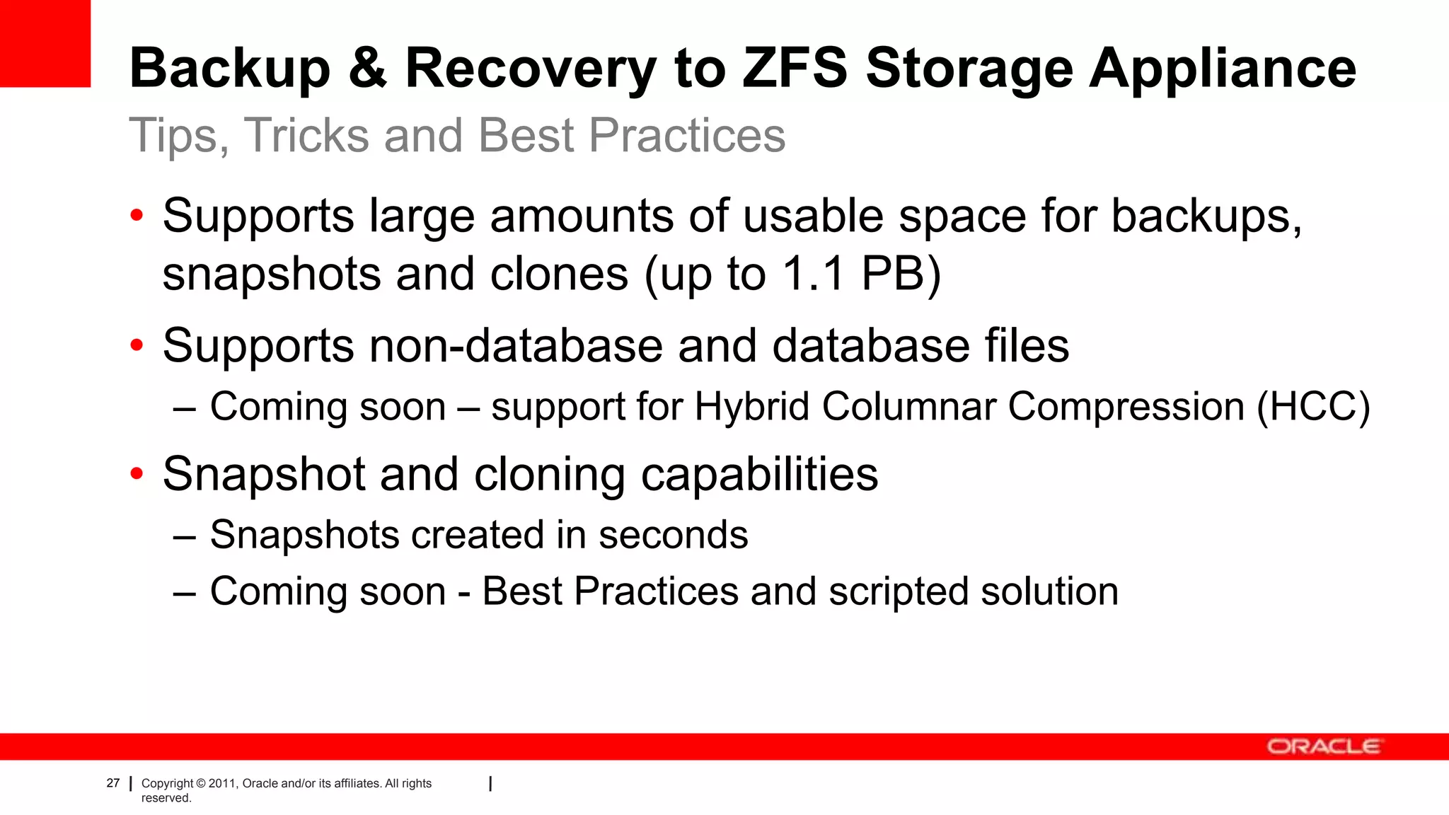 27 Copyright © 2011, Oracle and/or its affiliates. All rights
reserved.
Backup & Recovery to ZFS Storage Appliance
• Supports large amounts of usable space for backups,
snapshots and clones (up to 1.1 PB)
• Supports non-database and database files
– Coming soon – support for Hybrid Columnar Compression (HCC)
• Snapshot and cloning capabilities
– Snapshots created in seconds
– Coming soon - Best Practices and scripted solution
Tips, Tricks and Best Practices
 