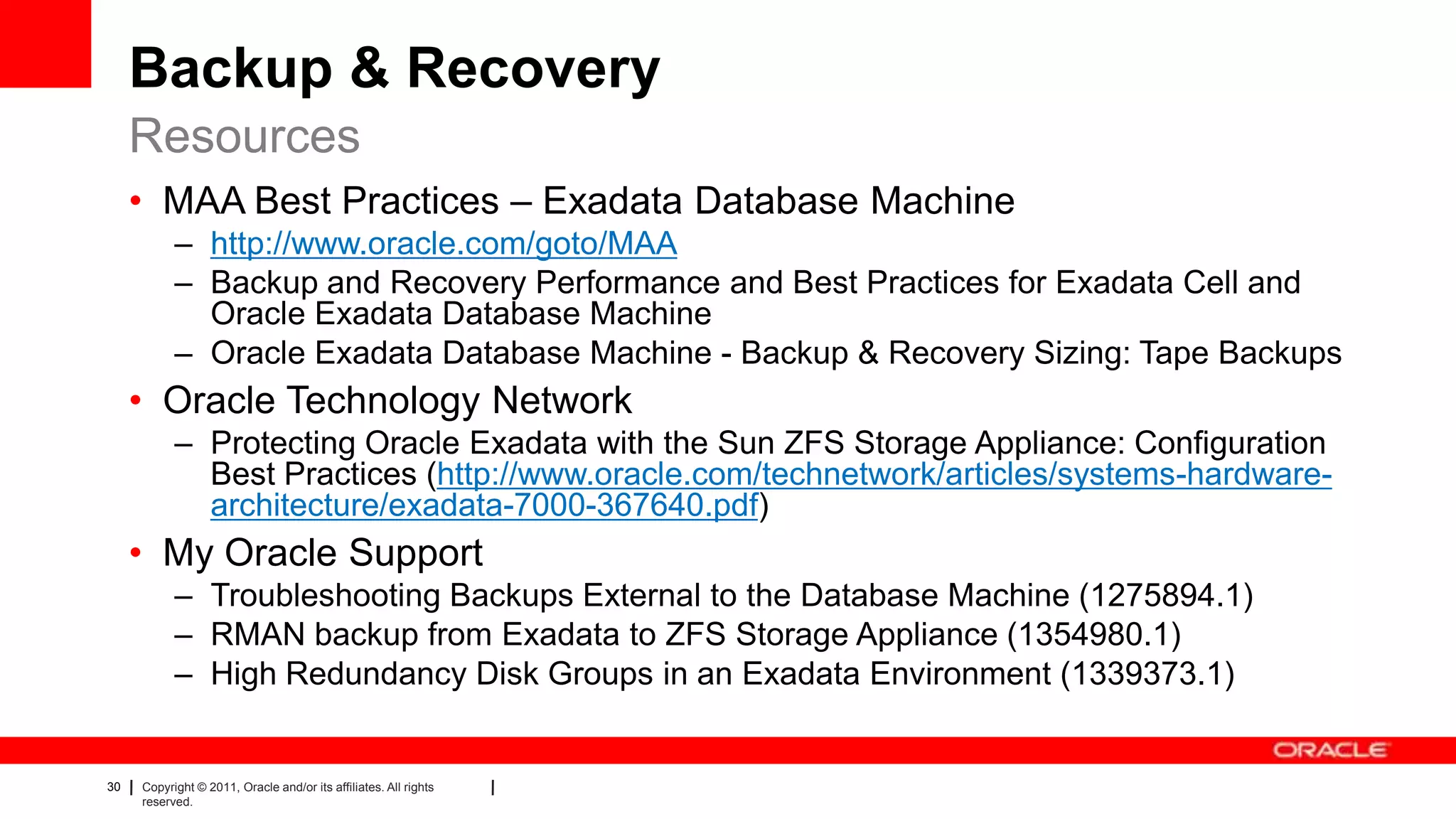 30 Copyright © 2011, Oracle and/or its affiliates. All rights
reserved.
Backup & Recovery
• MAA Best Practices – Exadata Database Machine
– http://www.oracle.com/goto/MAA
– Backup and Recovery Performance and Best Practices for Exadata Cell and
Oracle Exadata Database Machine
– Oracle Exadata Database Machine - Backup & Recovery Sizing: Tape Backups
• Oracle Technology Network
– Protecting Oracle Exadata with the Sun ZFS Storage Appliance: Configuration
Best Practices (http://www.oracle.com/technetwork/articles/systems-hardware-
architecture/exadata-7000-367640.pdf)
• My Oracle Support
– Troubleshooting Backups External to the Database Machine (1275894.1)
– RMAN backup from Exadata to ZFS Storage Appliance (1354980.1)
– High Redundancy Disk Groups in an Exadata Environment (1339373.1)
Resources
 