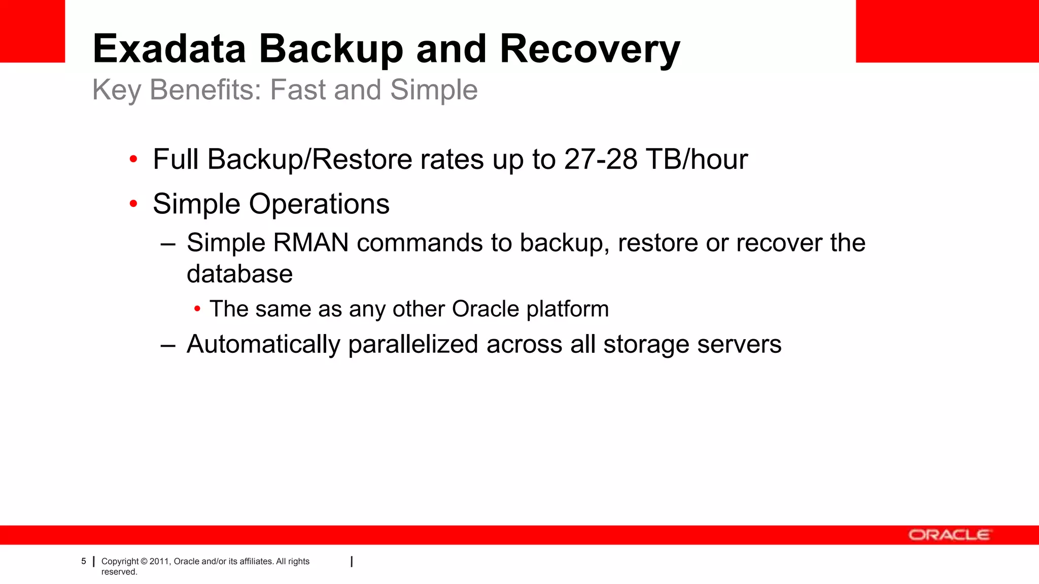 5 Copyright © 2011, Oracle and/or its affiliates. All rights
reserved.
Exadata Backup and Recovery
Key Benefits: Fast and Simple
• Full Backup/Restore rates up to 27-28 TB/hour
• Simple Operations
– Simple RMAN commands to backup, restore or recover the
database
• The same as any other Oracle platform
– Automatically parallelized across all storage servers
 