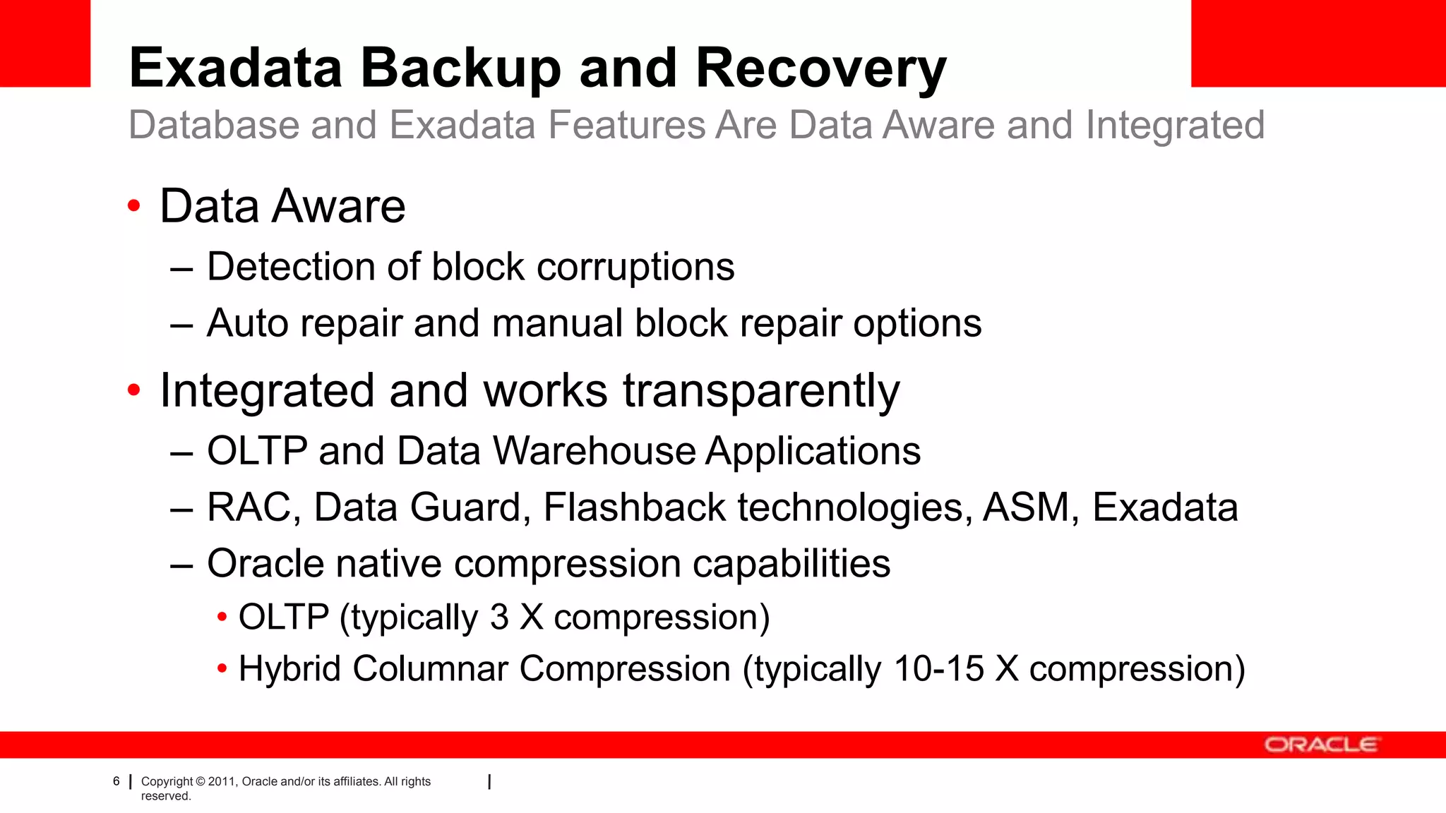 6 Copyright © 2011, Oracle and/or its affiliates. All rights
reserved.
Exadata Backup and Recovery
Database and Exadata Features Are Data Aware and Integrated
• Data Aware
– Detection of block corruptions
– Auto repair and manual block repair options
• Integrated and works transparently
– OLTP and Data Warehouse Applications
– RAC, Data Guard, Flashback technologies, ASM, Exadata
– Oracle native compression capabilities
• OLTP (typically 3 X compression)
• Hybrid Columnar Compression (typically 10-15 X compression)
 