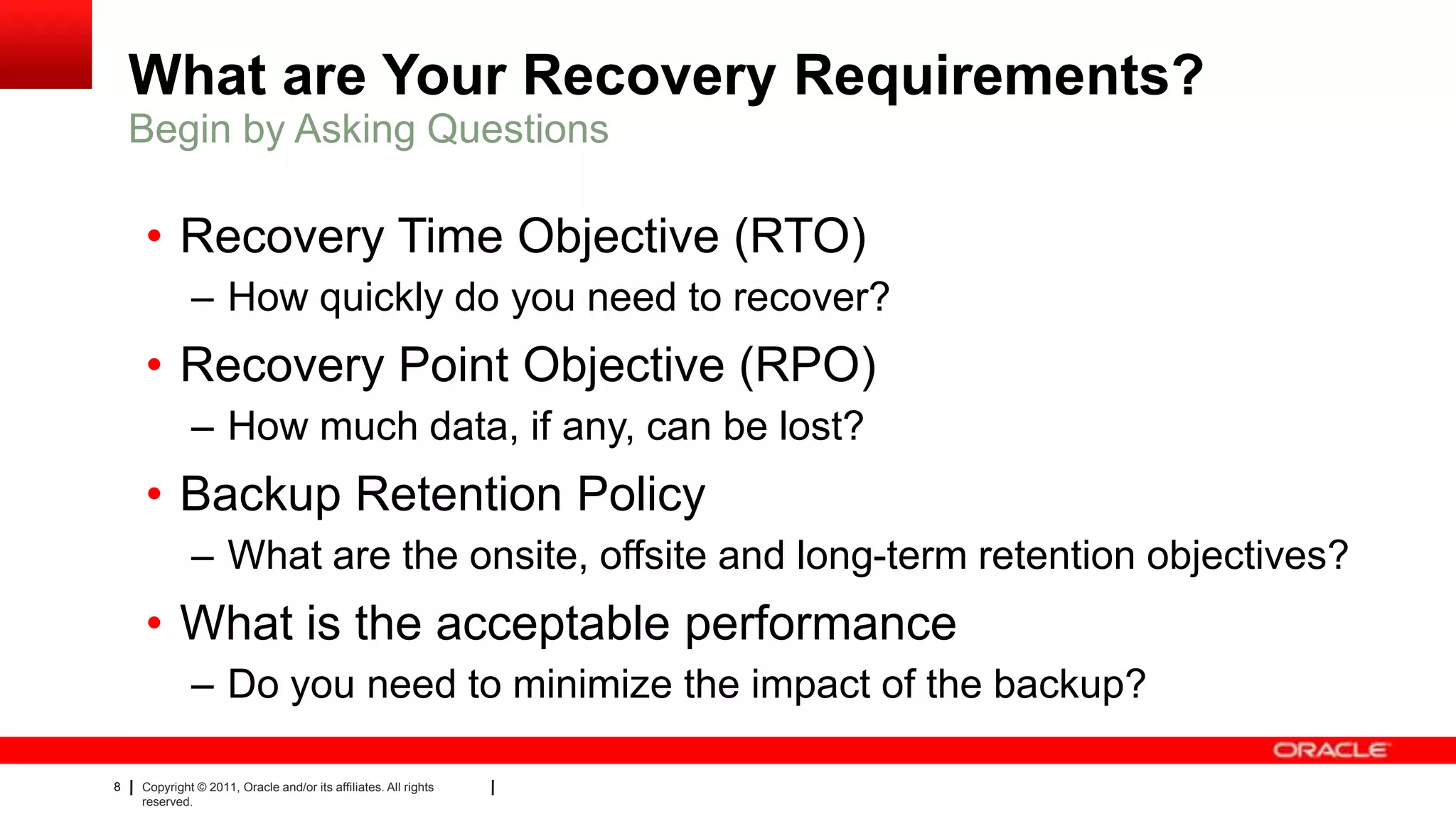 8 Copyright © 2011, Oracle and/or its affiliates. All rights
reserved.
What are Your Recovery Requirements?
• Recovery Time Objective (RTO)
– How quickly do you need to recover?
• Recovery Point Objective (RPO)
– How much data, if any, can be lost?
• Backup Retention Policy
– What are the onsite, offsite and long-term retention objectives?
• What is the acceptable performance
– Do you need to minimize the impact of the backup?
Begin by Asking Questions
 