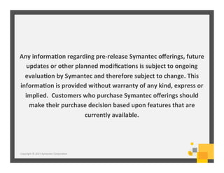 Any	
  informa+on	
  regarding	
  pre-­‐release	
  Symantec	
  oﬀerings,	
  future	
  
updates	
  or	
  other	
  planned	
  modiﬁca+ons	
  is	
  subject	
  to	
  ongoing	
  
evalua+on	
  by	
  Symantec	
  and	
  therefore	
  subject	
  to	
  change.	
  This	
  
informa+on	
  is	
  provided	
  without	
  warranty	
  of	
  any	
  kind,	
  express	
  or	
  
implied.	
  	
  Customers	
  who	
  purchase	
  Symantec	
  oﬀerings	
  should	
  
make	
  their	
  purchase	
  decision	
  based	
  upon	
  features	
  that	
  are	
  
currently	
  available.	
  
Copyright	
  ©	
  2015	
  Symantec	
  Corpora6on	
  
 