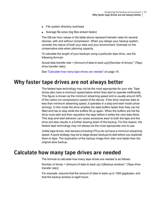 ■ File system directory overhead
■ Average file sizes (big files stream faster)
The GB per hour values in the table above represent transfer rates for several
devices, with and without compression. When you design your backup system,
consider the nature of both your data and your environment. Estimate on the
conservative side when planning capacity.
To calculate the length of your backups using a particular tape drive, use the
following formula:
Actual data transfer rate = (Amount of data to back up)/((Number of drives) * (Tape
drive transfer rate))
See “Calculate how many tape drives are needed” on page 19.
Why faster tape drives are not always better
The fastest tape technology may not be the most appropriate for your site. Tape
drives also have a minimum speed below which they start to operate inefficiently.
This figure is known as the minimum streaming speed and is usually around 40%
of the native (no compression) speed of the device. If the drive receives data at
less than minimum streaming speed, it operates in a stop-and-start mode (shoe
shining). In this mode the drive empties the data buffers faster than they can be
filled and has to stop while the buffers fill up again. When the buffers are full the
drive must start and then reposition the tape before it writes the next data block.
This stop-and-start behavior can cause excessive wear to both the tape and the
drive and also results in a further slowing down of the backup. For this reason, the
fastest tape technology may not always be the most appropriate one to use.
Unlike tape drives, disk devices (including VTLs) do not have a minimum streaming
speed. A good strategy may be to stage slower backups to disk before you duplicate
them to tape. The duplication of the backup image from disk runs faster than the
original slow backup.
Calculate how many tape drives are needed
The formula to calculate how many tape drives are needed is as follows:
Number of drives = (Amount of data to back up) /((Backup window) * (Tape drive
transfer rate))
For example, assume that the amount of data to back up is 1000 gigabytes, and
that the backup window is eight hours.
19Analyzing the backup environment
Why faster tape drives are not always better
 
