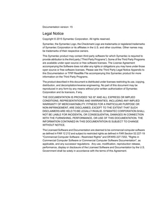 Documentation version: 15
Legal Notice
Copyright © 2015 Symantec Corporation. All rights reserved.
Symantec, the Symantec Logo, the Checkmark Logo are trademarks or registered trademarks
of Symantec Corporation or its affiliates in the U.S. and other countries. Other names may
be trademarks of their respective owners.
This Symantec product may contain third party software for which Symantec is required to
provide attribution to the third party (“Third Party Programs”). Some of the Third Party Programs
are available under open source or free software licenses. The License Agreement
accompanying the Software does not alter any rights or obligations you may have under those
open source or free software licenses. Please see the Third Party Legal Notice Appendix to
this Documentation or TPIP ReadMe File accompanying this Symantec product for more
information on the Third Party Programs.
The product described in this document is distributed under licenses restricting its use, copying,
distribution, and decompilation/reverse engineering. No part of this document may be
reproduced in any form by any means without prior written authorization of Symantec
Corporation and its licensors, if any.
THE DOCUMENTATION IS PROVIDED "AS IS" AND ALL EXPRESS OR IMPLIED
CONDITIONS, REPRESENTATIONS AND WARRANTIES, INCLUDING ANY IMPLIED
WARRANTY OF MERCHANTABILITY, FITNESS FOR A PARTICULAR PURPOSE OR
NON-INFRINGEMENT, ARE DISCLAIMED, EXCEPT TO THE EXTENT THAT SUCH
DISCLAIMERS ARE HELD TO BE LEGALLY INVALID. SYMANTEC CORPORATION SHALL
NOT BE LIABLE FOR INCIDENTAL OR CONSEQUENTIAL DAMAGES IN CONNECTION
WITH THE FURNISHING, PERFORMANCE, OR USE OF THIS DOCUMENTATION. THE
INFORMATION CONTAINED IN THIS DOCUMENTATION IS SUBJECT TO CHANGE
WITHOUT NOTICE.
The Licensed Software and Documentation are deemed to be commercial computer software
as defined in FAR 12.212 and subject to restricted rights as defined in FAR Section 52.227-19
"Commercial Computer Software - Restricted Rights" and DFARS 227.7202, "Rights in
Commercial Computer Software or Commercial Computer Software Documentation", as
applicable, and any successor regulations. Any use, modification, reproduction release,
performance, display or disclosure of the Licensed Software and Documentation by the U.S.
Government shall be solely in accordance with the terms of this Agreement.
 