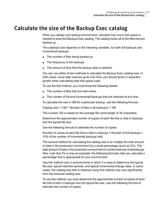 Calculate the size of the Backup Exec catalog
When you design your backup environment, calculate how much disk space is
needed to store the Backup Exec catalog. The catalog tracks all of the files that are
backed up.
The catalog's size depends on the following variables, for both full backups and
incremental backups:
■ The number of files being backed up
■ The frequency of the backups
■ The amount of time that the backup data is retained
You can use either of two methods to calculate the Backup Exec catalog size. In
both cases, since data volumes grow over time, you should factor in expected
growth when calculating total disk space used.
To use the first method, you must know the following details:
■ The number of files that are held online.
■ The number of full and incremental backups that are retained at any time.
To calculate the size in GB for a particular backup, use the following formula:
Catalog size = (182 * Number of files in all backups)/ 1 GB
The number 182 is based on the average file name length of 30 characters.
Determine the approximate number of copies of each file that is held in backups
and the typical file size.
Use the following formula to estimate the number of copies:
Number of copies of each file that is held in backups = Number of full backups +
10% of the number of incremental backups held
The second method for calculating the catalog size is to multiply the total amount
of data in the production environment by a small percentage (such as 2%). The
total amount of data in the production environment is not the total size of all backups.
Also, note that 2% is only an example; the following formulas help you calculate a
percentage that is appropriate for your environment.
Use this method only in environments in which it is easy to determine the typical
file size, typical retention periods, and typical incremental change rates. In some
cases, the catalog size that is obtained using this method may vary significantly
from the eventual catalog size.
To use this method, you must determine the approximate number of copies of each
file that is held in backups and the typical file size. Use the following formula to
estimate the number of copies:
23Analyzing the backup environment
Calculate the size of the Backup Exec catalog
 