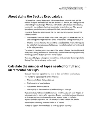 About sizing the Backup Exec catalog
The size of the catalog depends on the number of files in the backups and the
number of copies of the backups that are retained. As a result, the catalog has the
potential to grow quite large. When you estimate the ultimate size of the catalog,
consider if it can be backed up in an acceptable time window, and if the general
housekeeping activities can complete within their execution windows.
In general, Symantec recommends that you plan your environment to meet the
following criteria:
■ The amount of data that is held in the online catalog should not exceed 750 GB.
Use catalog archiving to keep the online portion of the catalog under 750 GB.
■ The total number of catalog files should not exceed 200,000. This number equals
the total of all retained copies of all backups from all clients held both online and
in the catalog archive.
The speed of the storage and the power of the server influence the actual limits of
acceptable catalog performance. Your catalog's performance may vary significantly
from the guidelines that are provided in this section.
If you expect that your catalog may exceed these limits, consider deploying multiple
Backup Exec domains in your environment.
Calculate the number of tapes needed for full and
incremental backups
Calculate how many tapes that you need to store and retrieve your backups.
The number of tapes depends on the following:
■ The amount of data that you back up.
■ The frequency of your backups.
■ The planned retention periods.
■ The capacity of the media that is used to store your backups.
If you expect your site's workload to increase over time, you can ease the pain of
future upgrades by planning for expansion. Design your initial backup architecture
so it can evolve to support more clients and servers. Invest in the faster,
higher-capacity components that can serve your needs beyond the present.
A formula for calculating your tape needs is as follows:
Number of tapes = (Amount of data to back up) / (Tape capacity)
25Analyzing the backup environment
About sizing the Backup Exec catalog
 