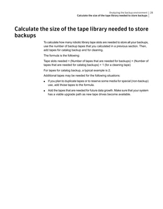 Calculate the size of the tape library needed to store
backups
To calculate how many robotic library tape slots are needed to store all your backups,
use the number of backup tapes that you calculated in a previous section. Then,
add tapes for catalog backup and for cleaning.
The formula is the following:
Tape slots needed = (Number of tapes that are needed for backups) + (Number of
tapes that are needed for catalog backups) + 1 (for a cleaning tape)
For tapes for catalog backup, a typical example is 2.
Additional tapes may be needed for the following situations:
■ If you plan to duplicate tapes or to reserve some media for special (non-backup)
use, add those tapes to the formula.
■ Add the tapes that are needed for future data growth. Make sure that your system
has a viable upgrade path as new tape drives become available.
28Analyzing the backup environment
Calculate the size of the tape library needed to store backups
 