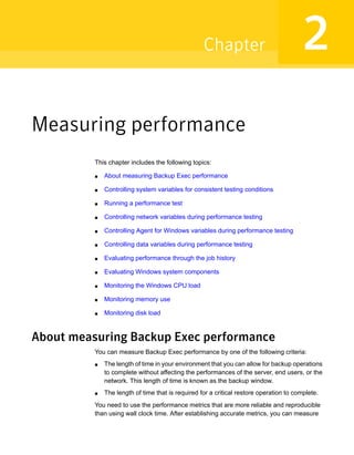 Measuring performance
This chapter includes the following topics:
■ About measuring Backup Exec performance
■ Controlling system variables for consistent testing conditions
■ Running a performance test
■ Controlling network variables during performance testing
■ Controlling Agent for Windows variables during performance testing
■ Controlling data variables during performance testing
■ Evaluating performance through the job history
■ Evaluating Windows system components
■ Monitoring the Windows CPU load
■ Monitoring memory use
■ Monitoring disk load
About measuring Backup Exec performance
You can measure Backup Exec performance by one of the following criteria:
■ The length of time in your environment that you can allow for backup operations
to complete without affecting the performances of the server, end users, or the
network. This length of time is known as the backup window.
■ The length of time that is required for a critical restore operation to complete.
You need to use the performance metrics that are more reliable and reproducible
than using wall clock time. After establishing accurate metrics, you can measure
2Chapter
 