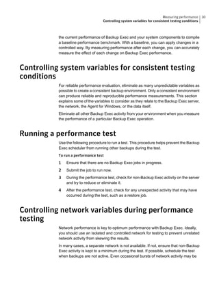 the current performance of Backup Exec and your system components to compile
a baseline performance benchmark. With a baseline, you can apply changes in a
controlled way. By measuring performance after each change, you can accurately
measure the effect of each change on Backup Exec performance.
Controlling system variables for consistent testing
conditions
For reliable performance evaluation, eliminate as many unpredictable variables as
possible to create a consistent backup environment. Only a consistent environment
can produce reliable and reproducible performance measurements. This section
explains some of the variables to consider as they relate to the Backup Exec server,
the network, the Agent for Windows, or the data itself.
Eliminate all other Backup Exec activity from your environment when you measure
the performance of a particular Backup Exec operation.
Running a performance test
Use the following procedure to run a test. This procedure helps prevent the Backup
Exec scheduler from running other backups during the test.
To run a performance test
1 Ensure that there are no Backup Exec jobs in progress.
2 Submit the job to run now.
3 During the performance test, check for non-Backup Exec activity on the server
and try to reduce or eliminate it.
4 After the performance test, check for any unexpected activity that may have
occurred during the test, such as a restore job.
Controlling network variables during performance
testing
Network performance is key to optimum performance with Backup Exec. Ideally,
you should use an isolated and controlled network for testing to prevent unrelated
network activity from skewing the results.
In many cases, a separate network is not available. If not, ensure that non-Backup
Exec activity is kept to a minimum during the test. If possible, schedule the test
when backups are not active. Even occasional bursts of network activity may be
30Measuring performance
Controlling system variables for consistent testing conditions
 