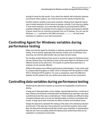 enough to skew the test results. If you share the network with production backups
occurring for other systems, you must account for this activity during the test.
Another network variable is host name resolution. Backup Exec depends heavily
upon a timely resolution of host names to operate correctly. If you have any delays
in host name resolution, try to eliminate that delay by ensuring that the DNS is
properly configured. An example of such a delay is a reverse name lookup to identify
a server name from an incoming connection from an IP address. You can use the
Windows HOSTS command or the UNIX command/etc/hosts for host name
resolution on systems in your test environment.
Controlling Agent for Windows variables during
performance testing
Make sure that the Agent for Windows is relatively quiescent during performance
testing. A lot of activity, especially disk-intensive activity such as Windows virus
scanning, can limit the data transfer rate and skew the test results.
Do not allow another Backup Exec server to access the Agent for Windows during
the test. Backup Exec may attempt to back up the same Agent for Windows to two
different servers at the same time. The results of a performance test that is in
progress can be severely affected.
Different file systems have different performance characteristics. It may not be valid
to compare data throughput on UNIX VxFS or Windows FAT file systems to UNIX
NFS or Windows NTFS systems. For such a comparison, factor the difference
between the file systems into your performance tests and into any conclusions.
Controlling data variables during performance testing
Monitoring the data that is backed up improves the repeatability of performance
testing.
A large set of data generates a more reliable, reproducible test than a small set of
data. Startup and shutdown overhead within the Backup Exec operation may skew
a performance test that uses a small data set. These variables are difficult to keep
consistent between test runs and are therefore likely to produce inconsistent test
results. A large set of data minimizes the effect of startup and shutdown times.
Design the data set to represent the makeup of the data in the intended production
environment. If the data set in the production environment contains many small
files, the data set for the tests should also contain many small files. A representative
data set can more accurately predict the Backup Exec performance that can be
expected in a production environment.
31Measuring performance
Controlling Agent for Windows variables during performance testing
 