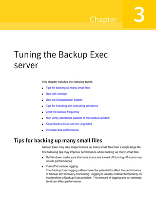 Tuning the Backup Exec
server
This chapter includes the following topics:
■ Tips for backing up many small files
■ Use disk storage
■ Use the Deduplication Option
■ Tips for including and excluding selections
■ Limit the backup frequency
■ Run verify operations outside of the backup window
■ Keep Backup Exec servers upgraded
■ Increase disk performance
Tips for backing up many small files
Backup Exec may take longer to back up many small files than a single large file.
The following tips may improve performance when backing up many small files:
■ On Windows, make sure that virus scans are turned off (turning off scans may
double performance).
■ Turn off or reduce logging.
The Backup Exec logging utilities have the potential to affect the performance
of backup and recovery processing. Logging is usually enabled temporarily, to
troubleshoot a Backup Exec problem. The amount of logging and its verbosity
level can affect performance.
3Chapter
 