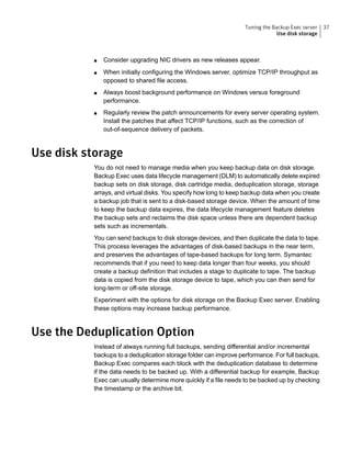 ■ Consider upgrading NIC drivers as new releases appear.
■ When initially configuring the Windows server, optimize TCP/IP throughput as
opposed to shared file access.
■ Always boost background performance on Windows versus foreground
performance.
■ Regularly review the patch announcements for every server operating system.
Install the patches that affect TCP/IP functions, such as the correction of
out-of-sequence delivery of packets.
Use disk storage
You do not need to manage media when you keep backup data on disk storage.
Backup Exec uses data lifecycle management (DLM) to automatically delete expired
backup sets on disk storage, disk cartridge media, deduplication storage, storage
arrays, and virtual disks. You specify how long to keep backup data when you create
a backup job that is sent to a disk-based storage device. When the amount of time
to keep the backup data expires, the data lifecycle management feature deletes
the backup sets and reclaims the disk space unless there are dependent backup
sets such as incrementals.
You can send backups to disk storage devices, and then duplicate the data to tape.
This process leverages the advantages of disk-based backups in the near term,
and preserves the advantages of tape-based backups for long term. Symantec
recommends that if you need to keep data longer than four weeks, you should
create a backup definition that includes a stage to duplicate to tape. The backup
data is copied from the disk storage device to tape, which you can then send for
long-term or off-site storage.
Experiment with the options for disk storage on the Backup Exec server. Enabling
these options may increase backup performance.
Use the Deduplication Option
Instead of always running full backups, sending differential and/or incremental
backups to a deduplication storage folder can improve performance. For full backups,
Backup Exec compares each block with the deduplication database to determine
if the data needs to be backed up. With a differential backup for example, Backup
Exec can usually determine more quickly if a file needs to be backed up by checking
the timestamp or the archive bit.
37Tuning the Backup Exec server
Use disk storage
 