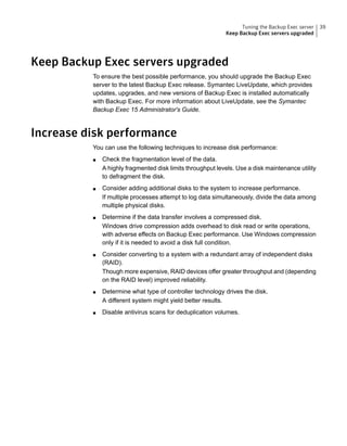 Keep Backup Exec servers upgraded
To ensure the best possible performance, you should upgrade the Backup Exec
server to the latest Backup Exec release. Symantec LiveUpdate, which provides
updates, upgrades, and new versions of Backup Exec is installed automatically
with Backup Exec. For more information about LiveUpdate, see the Symantec
Backup Exec 15 Administrator's Guide.
Increase disk performance
You can use the following techniques to increase disk performance:
■ Check the fragmentation level of the data.
A highly fragmented disk limits throughput levels. Use a disk maintenance utility
to defragment the disk.
■ Consider adding additional disks to the system to increase performance.
If multiple processes attempt to log data simultaneously, divide the data among
multiple physical disks.
■ Determine if the data transfer involves a compressed disk.
Windows drive compression adds overhead to disk read or write operations,
with adverse effects on Backup Exec performance. Use Windows compression
only if it is needed to avoid a disk full condition.
■ Consider converting to a system with a redundant array of independent disks
(RAID).
Though more expensive, RAID devices offer greater throughput and (depending
on the RAID level) improved reliability.
■ Determine what type of controller technology drives the disk.
A different system might yield better results.
■ Disable antivirus scans for deduplication volumes.
39Tuning the Backup Exec server
Keep Backup Exec servers upgraded
 