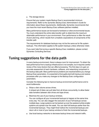 ■ The storage device
Ensure that your system meets Backup Exec’s recommended minimum
requirements. Refer to the Symantec Backup Exec Administrator's Guide for
information about these requirements. Additionally, Symantec recommends that
you have the most recent Backup Exec software patches installed.
Many performance issues can be traced to hardware or other environmental issues.
You must understand the entire data transfer path to determine the maximum
obtainable performance in your environment. Poor performance is often the result
of poor planning, which results from unrealistic expectations of components of the
transfer path
The requirements for database backups may not be the same as for file system
backups. This information applies to file system backups unless otherwise noted.
If you want help fine-tuning a specific Backup Exec installation, please contact
Symantec Consulting Services.
Tuning suggestions for the data path
In every backup environment, there is always room for improvement. To obtain the
best performance from a backup infrastructure is not complex, but it requires careful
review of the many factors that can affect processing. The first step is to gain an
accurate assessment of each hardware, software, and networking component in
the backup data path. Many performance problems are resolved before you change
Backup Exec parameters. It is essential to thoroughly test both backup and restore
processes after you make any changes to the Backup Exec configuration
parameters.
Consider the following tips to improve backup environment performance and to
avoid bottlenecks:
■ Stripe a disk volume across drives.
A striped set of disks can pull data from all drives concurrently, to allow faster
data transfers between disk drives and tape drives.
■ Maximize the use of your backup windows.
You can configure all your incremental backups to happen at the same time
every day. You can also stagger the execution of your full backups across
multiple days. Large systems can be backed up over the weekend while smaller
systems are spread over the week. You can start full backups earlier than the
incremental backups. They might finish before the incremental backups and
return all or most of your backup window to finish the incremental backups.
■ Use local backup networks to decrease backup times and network traffic.
41Tuning the Backup Exec data transfer path
Tuning suggestions for the data path
 