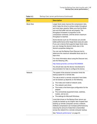 Table 4-3 Backup Exec server performance (continued)
DescriptionItem
Larger block sizes improve the compression ratio,
which helps the drive to achieve better throughput
and more tape capacity. Make sure that the block
size and the buffer size are set properly. The
throughput increases in proportion to the
compression achieved, until the drive's maximum
throughput is reached.
Some devices such as LTO devices can provide
better performance when larger block sizes are used.
If you use a device that supports larger block sizes,
you can change the device’s block size in the
device's properties dialog box.
You can use the Backup Exec Discover tool to
determine the maximum allowable block size for a
tape drive.
For more information about using the Discover tool,
see the following URL:
http://www.symantec.com/docs/TECH69559
You should also see the device manufacturer’s
documentation for help to configure the device.
Block Size
The speed of the physical connection limits the
backup speed for a remote disk.
The rate at which a remote computer's hard disks
can be backed up depends on the following:
■ The make and model of network cards.
■ The network card driver.
■ The mode or the frame type configuration for the
adapter.
■ The connectivity equipment (hubs, switches,
routers, and so on).
■ The settings for Microsoft Windows.
Local disk drives on the Backup Exec server can
usually be backed up at a higher rate of speed than
backing up remote computers across a network.
Software compression can increase performance by
reducing the amount of data that is transmitted
across the network for a remote computer backup.
See “Network performance” on page 43.
Network
48Tuning the Backup Exec data transfer path
Backup Exec server performance
 