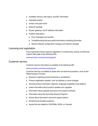 ■ Available memory, disk space, and NIC information
■ Operating system
■ Version and patch level
■ Network topology
■ Router, gateway, and IP address information
■ Problem description:
■ Error messages and log files
■ Troubleshooting that was performed before contacting Symantec
■ Recent software configuration changes and network changes
Licensing and registration
If your Symantec product requires registration or a license key, access our technical
support Web page at the following URL:
www.symantec.com/business/support/
Customer service
Customer service information is available at the following URL:
www.symantec.com/business/support/
Customer Service is available to assist with non-technical questions, such as the
following types of issues:
■ Questions regarding product licensing or serialization
■ Product registration updates, such as address or name changes
■ General product information (features, language availability, local dealers)
■ Latest information about product updates and upgrades
■ Information about upgrade assurance and support contracts
■ Information about the Symantec Buying Programs
■ Advice about Symantec's technical support options
■ Nontechnical presales questions
■ Issues that are related to CD-ROMs, DVDs, or manuals
 