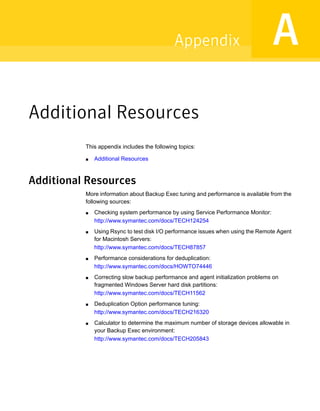 Additional Resources
This appendix includes the following topics:
■ Additional Resources
Additional Resources
More information about Backup Exec tuning and performance is available from the
following sources:
■ Checking system performance by using Service Performance Monitor:
http://www.symantec.com/docs/TECH124254
■ Using Rsync to test disk I/O performance issues when using the Remote Agent
for Macintosh Servers:
http://www.symantec.com/docs/TECH87857
■ Performance considerations for deduplication:
http://www.symantec.com/docs/HOWTO74446
■ Correcting slow backup performance and agent initialization problems on
fragmented Windows Server hard disk partitions:
http://www.symantec.com/docs/TECH11562
■ Deduplication Option performance tuning:
http://www.symantec.com/docs/TECH216320
■ Calculator to determine the maximum number of storage devices allowable in
your Backup Exec environment:
http://www.symantec.com/docs/TECH205843
AAppendix
 