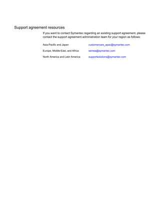 Support agreement resources
If you want to contact Symantec regarding an existing support agreement, please
contact the support agreement administration team for your region as follows:
customercare_apac@symantec.comAsia-Pacific and Japan
semea@symantec.comEurope, Middle-East, and Africa
supportsolutions@symantec.comNorth America and Latin America
 
