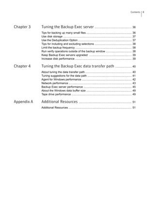 Chapter 3 Tuning the Backup Exec server ........................................ 36
Tips for backing up many small files ................................................. 36
Use disk storage .......................................................................... 37
Use the Deduplication Option .......................................................... 37
Tips for including and excluding selections ........................................ 38
Limit the backup frequency ............................................................. 38
Run verify operations outside of the backup window ............................ 38
Keep Backup Exec servers upgraded .............................................. 39
Increase disk performance ............................................................. 39
Chapter 4 Tuning the Backup Exec data transfer path .................. 40
About tuning the data transfer path .................................................. 40
Tuning suggestions for the data path ................................................ 41
Agent for Windows performance ...................................................... 42
Network performance .................................................................... 43
Backup Exec server performance .................................................... 45
About the Windows data buffer size ................................................. 49
Tape drive performance ................................................................. 49
Appendix A Additional Resources ......................................................... 51
Additional Resources .................................................................... 51
8Contents
 