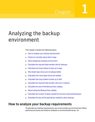 Analyzing the backup
environment
This chapter includes the following topics:
■ How to analyze your backup requirements
■ Factors to consider about disk or tape
■ About designing a backup environment
■ Calculate the required data transfer rate for backups
■ Calculate how long it takes to back up to tape
■ Why faster tape drives are not always better
■ Calculate how many tape drives are needed
■ Calculate how long it takes to back up to disk
■ Calculate the required data transfer rate over a network
■ Calculate the size of the Backup Exec catalog
■ About sizing the Backup Exec catalog
■ Calculate the number of tapes needed for full and incremental backups
■ Calculate the size of the tape library needed to store backups
How to analyze your backup requirements
To estimate your backup requirements, you must consider your environment. Many
performance issues are linked to hardware or environmental issues. An
1Chapter
 