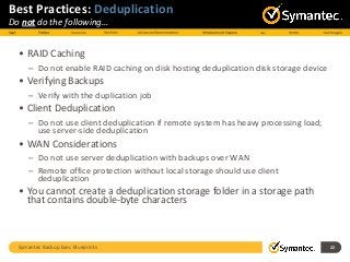 Symantec Backup Exec Blueprints 22
Best Practices: Deduplication
Do not do the following…
• RAID Caching
– Do not enable RAID caching on disk hosting deduplication disk storage device
• Verifying Backups
– Verify with the duplication job
• Client Deduplication
– Do not use client deduplication if remote system has heavy processing load;
use server-side deduplication
• WAN Considerations
– Do not use server deduplication with backups over WAN
– Remote office protection without local storage should use client
deduplication
• You cannot create a deduplication storage folder in a storage path
that contains double-byte characters
 