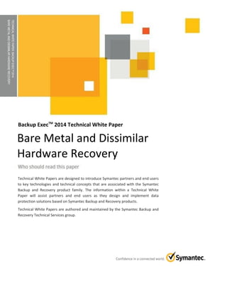 TECHNICALWHITEPAPER:BACKUPEXECTM2014
BAREMETALANDDISSIMILARHARDWARERECOVERY
Backup ExecTM
2014 Technical White Paper
Technical White Papers are designed to introduce Symantec partners and end users
to key technologies and technical concepts that are associated with the Symantec
Backup and Recovery product family. The information within a Technical White
Paper will assist partners and end users as they design and implement data
protection solutions based on Symantec Backup and Recovery products.
Technical White Papers are authored and maintained by the Symantec Backup and
Recovery Technical Services group.
Bare Metal and Dissimilar
Hardware Recovery
 