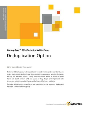 TECHNICALWHITEPAPER:BACKUPEXECTM2014
DEDUPLICATIONOPTION
Backup ExecTM
2014 Technical White Paper
Technical White Papers are designed to introduce Symantec partners and end users
to key technologies and technical concepts that are associated with the Symantec
Backup and Recovery product family. The information within a Technical White
Paper will assist partners and end users as they design and implement data
protection solutions based on Symantec Backup and Recovery products.
Technical White Papers are authored and maintained by the Symantec Backup and
Recovery Technical Services group.
Deduplication Option
 